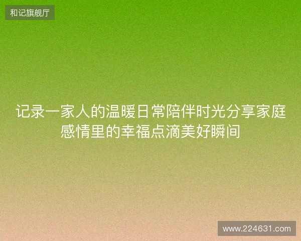 记录一家人的温暖日常陪伴时光分享家庭感情里的幸福点滴美好瞬间