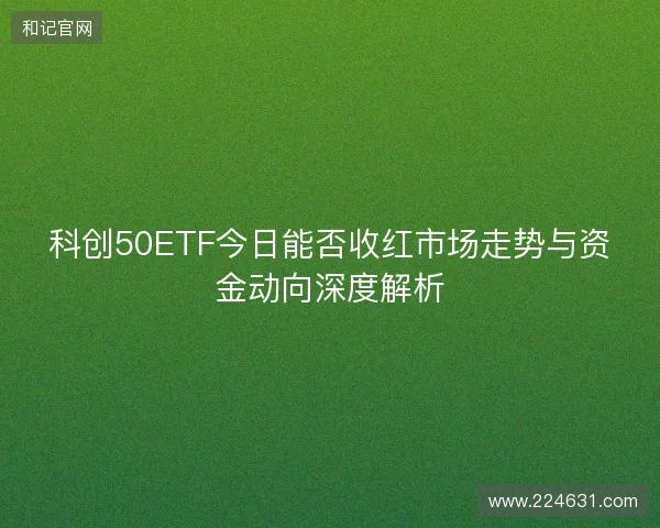 科创50ETF今日能否收红市场走势与资金动向深度解析