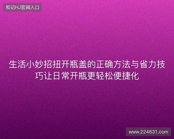 生活小妙招扭开瓶盖的正确方法与省力技巧让日常开瓶更轻松便捷化
