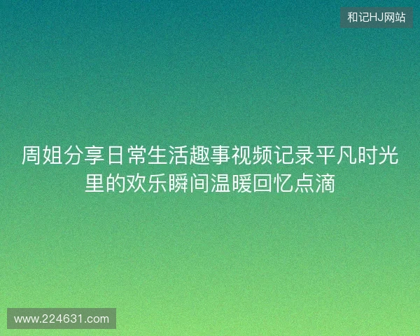 周姐分享日常生活趣事视频记录平凡时光里的欢乐瞬间温暖回忆点滴 周姐分享日常生活趣事视频记录平凡时光里的欢乐瞬间温暖回忆点滴